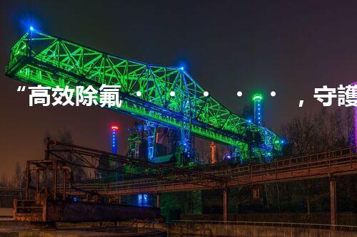 “高效除氟，守護(hù)碧水藍(lán)天——廢水中氟離子處理新篇章”